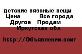 детские вязаные вещи › Цена ­ 500 - Все города Другое » Продам   . Иркутская обл.